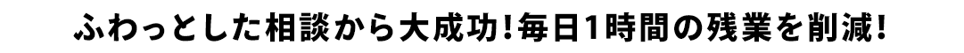 ふわっとした相談から大成功！毎日1時間の残業を削減！